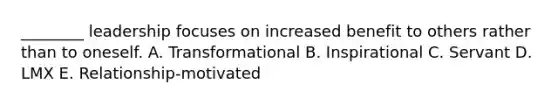 ________ leadership focuses on increased benefit to others rather than to oneself. A. Transformational B. Inspirational C. Servant D. LMX E. Relationship-motivated