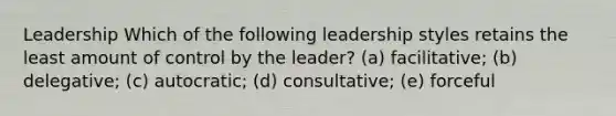 Leadership Which of the following leadership styles retains the least amount of control by the leader? (a) facilitative; (b) delegative; (c) autocratic; (d) consultative; (e) forceful