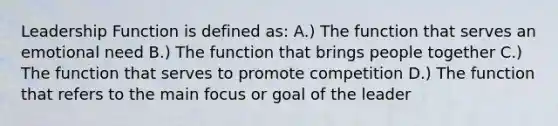 Leadership Function is defined as: A.) The function that serves an emotional need B.) The function that brings people together C.) The function that serves to promote competition D.) The function that refers to the main focus or goal of the leader