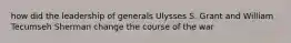 how did the leadership of generals Ulysses S. Grant and William Tecumseh Sherman change the course of the war