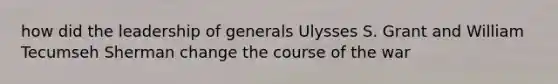 how did the leadership of generals Ulysses S. Grant and William Tecumseh Sherman change the course of the war