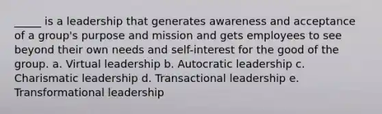 _____ is a leadership that generates awareness and acceptance of a group's purpose and mission and gets employees to see beyond their own needs and self-interest for the good of the group. a. Virtual leadership b. Autocratic leadership c. Charismatic leadership d. Transactional leadership e. Transformational leadership