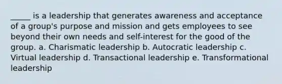 _____ is a leadership that generates awareness and acceptance of a group's purpose and mission and gets employees to see beyond their own needs and self-interest for the good of the group. a. Charismatic leadership b. Autocratic leadership c. Virtual leadership d. Transactional leadership e. Transformational leadership