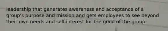 leadership that generates awareness and acceptance of a group's purpose and mission and gets employees to see beyond their own needs and self-interest for the good of the group.