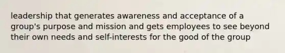 leadership that generates awareness and acceptance of a group's purpose and mission and gets employees to see beyond their own needs and self-interests for the good of the group