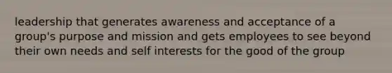 leadership that generates awareness and acceptance of a group's purpose and mission and gets employees to see beyond their own needs and self interests for the good of the group