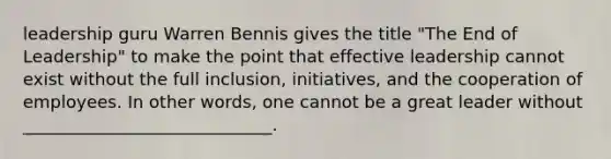 leadership guru Warren Bennis gives the title "The End of Leadership" to make the point that effective leadership cannot exist without the full inclusion, initiatives, and the cooperation of employees. In other words, one cannot be a great leader without _____________________________.