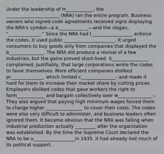 Under the leadership of H____________, the _______________________ (NRA) ran the entire program. Business owners who signed code agreements received signs displaying the NRA's symbol—a b_____________—and the slogan, "______________." Since the NRA had l__________________ enforce the codes, it used public ______________________. It urged consumers to buy goods only from companies that displayed the b_______________. The NRA did produce a revival of a few industries, but the gains proved short-lived. S________________ complained, justifiably, that large corporations wrote the codes to favor themselves. More efficient companies disliked pr______________, which limited c_______________- and made it hard for them to increase their market share by cutting prices. Employers disliked codes that gave workers the right to form____________ and bargain collectively over w_______________-. They also argued that paying high minimum wages forced them to charge higher ________________ to cover their costs. The codes were also very difficult to administer, and business leaders often ignored them. It became obvious that the NRA was failing when industrial production actually _________ after the organization was established. By the time the Supreme Court declared the NRA to be u__________________in 1935, it had already lost much of its political support.