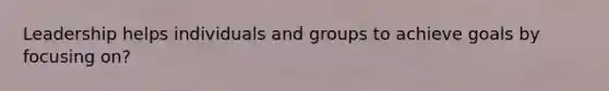 Leadership helps individuals and groups to achieve goals by focusing on?