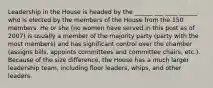 Leadership in the House is headed by the ______ ___ ____ ______ who is elected by the members of the House from the 150 members. He or she (no women have served in this post as of 2007) is usually a member of the majority party (party with the most members) and has significant control over the chamber (assigns bills, appoints committees and committee chairs, etc.). Because of the size difference, the House has a much larger leadership team, including floor leaders, whips, and other leaders.