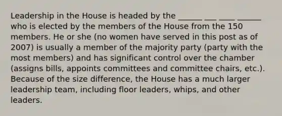 Leadership in the House is headed by the ______ ___ ____ ______ who is elected by the members of the House from the 150 members. He or she (no women have served in this post as of 2007) is usually a member of the majority party (party with the most members) and has significant control over the chamber (assigns bills, appoints committees and committee chairs, etc.). Because of the size difference, the House has a much larger leadership team, including floor leaders, whips, and other leaders.