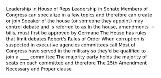 Leadership in House of Reps Leadership in Senate Members of Congress can specialize in a few topics and therefore can create or join Speaker of the house (or someone they appoint) may control debate and is referred to as In the house, amendments → bills, must first be approved by Germane The House has rules that limit debates Robert's Rules of Order When corruption is suspected in executive agencies committees call Most of Congress have served in the military so they'd be qualified to join a ____ committee The majority party holds the majority of seats on each committee and therefore The 25th Amendment Necessary and Proper clause