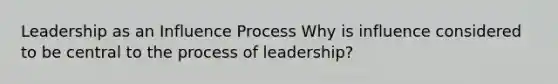 Leadership as an Influence Process Why is influence considered to be central to the process of leadership?