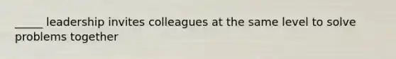 _____ leadership invites colleagues at the same level to solve problems together