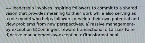 ---- leadership involves inspiring followers to commit to a shared vision that provides meaning to their work while also serving as a role model who helps followers develop their own potential and view problems from new perspectives. a)Passive management-by-exception B)Contingent-reward transactional c)Laissez-Faire d)Active management-by-exception e)Transformational