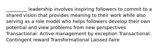 _________ leadership involves inspiring followers to commit to a shared vision that provides meaning to their work while also serving as a role model who helps followers develop their own potential and view problems from new perspectives Transactional: Active management by exception Transactional: Contingent reward Transformational Laissez-faire