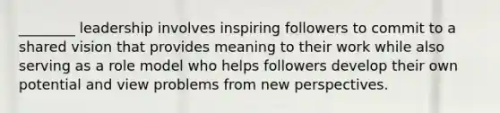 ________ leadership involves inspiring followers to commit to a shared vision that provides meaning to their work while also serving as a role model who helps followers develop their own potential and view problems from new perspectives.