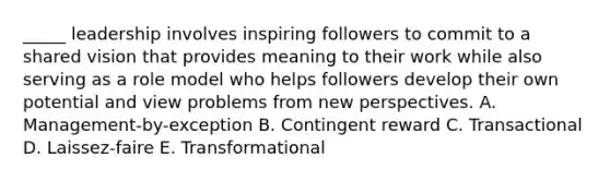 _____ leadership involves inspiring followers to commit to a shared vision that provides meaning to their work while also serving as a role model who helps followers develop their own potential and view problems from new perspectives. A. Management-by-exception B. Contingent reward C. Transactional D. Laissez-faire E. Transformational