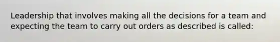 Leadership that involves making all the decisions for a team and expecting the team to carry out orders as described is called: