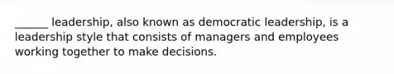 ______ leadership, also known as democratic leadership, is a leadership style that consists of managers and employees working together to make decisions.