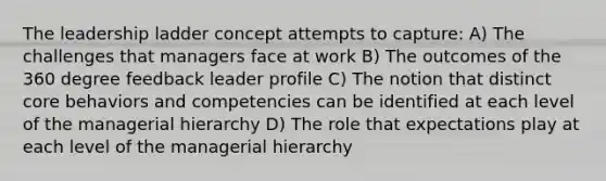 The leadership ladder concept attempts to capture: A) The challenges that managers face at work B) The outcomes of the 360 degree feedback leader profile C) The notion that distinct core behaviors and competencies can be identified at each level of the managerial hierarchy D) The role that expectations play at each level of the managerial hierarchy