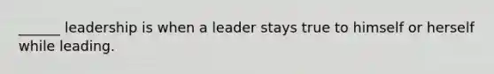 ______ leadership is when a leader stays true to himself or herself while leading.