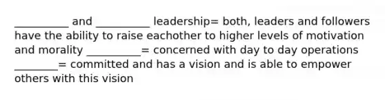 __________ and __________ leadership= both, leaders and followers have the ability to raise eachother to higher levels of motivation and morality __________= concerned with day to day operations ________= committed and has a vision and is able to empower others with this vision