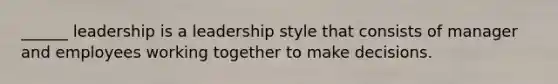 ______ leadership is a leadership style that consists of manager and employees working together to make decisions.