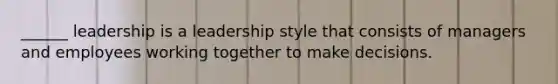 ______ leadership is a leadership style that consists of managers and employees working together to make decisions.