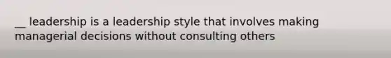 __ leadership is a leadership style that involves making managerial decisions without consulting others