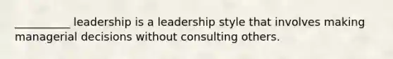 __________ leadership is a leadership style that involves making managerial decisions without consulting others.