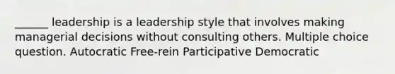 ______ leadership is a leadership style that involves making managerial decisions without consulting others. Multiple choice question. Autocratic Free-rein Participative Democratic