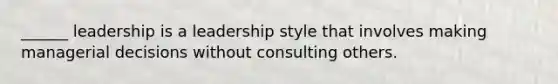 ______ leadership is a leadership style that involves making managerial decisions without consulting others.