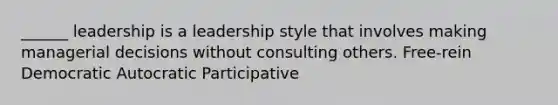 ______ leadership is a leadership style that involves making managerial decisions without consulting others. Free-rein Democratic Autocratic Participative