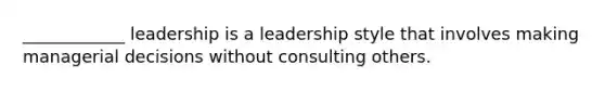 ____________ leadership is a leadership style that involves making managerial decisions without consulting others.