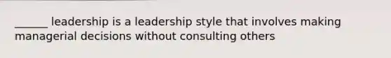 ______ leadership is a leadership style that involves making managerial decisions without consulting others