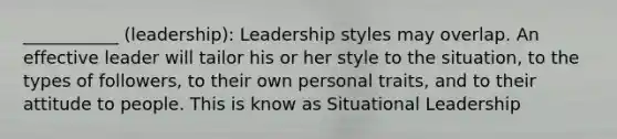 ___________ (leadership): Leadership styles may overlap. An effective leader will tailor his or her style to the situation, to the types of followers, to their own personal traits, and to their attitude to people. This is know as Situational Leadership