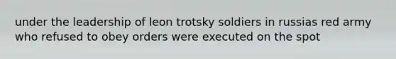 under the leadership of leon trotsky soldiers in russias red army who refused to obey orders were executed on the spot