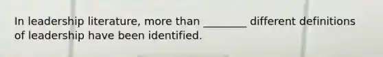 In leadership literature, more than ________ different definitions of leadership have been identified.