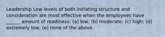 Leadership Low levels of both initiating structure and consideration are most effective when the employees have ______ amount of readiness: (a) low; (b) moderate; (c) high; (d) extremely low; (e) none of the above.