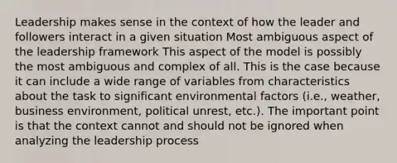 Leadership makes sense in the context of how the leader and followers interact in a given situation Most ambiguous aspect of the leadership framework This aspect of the model is possibly the most ambiguous and complex of all. This is the case because it can include a wide range of variables from characteristics about the task to significant environmental factors (i.e., weather, business environment, political unrest, etc.). The important point is that the context cannot and should not be ignored when analyzing the leadership process