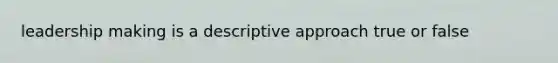 leadership making is a descriptive approach true or false