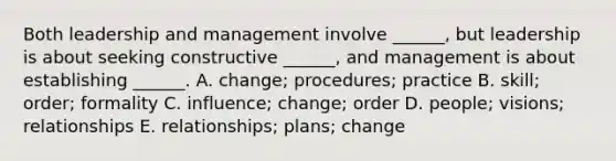 Both leadership and management involve ______, but leadership is about seeking constructive ______, and management is about establishing ______. A. change; procedures; practice B. skill; order; formality C. influence; change; order D. people; visions; relationships E. relationships; plans; change