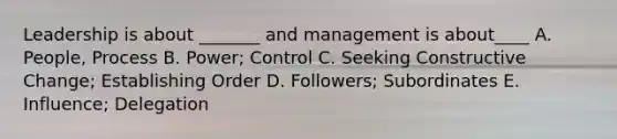 Leadership is about _______ and management is about____ A. People, Process B. Power; Control C. Seeking Constructive Change; Establishing Order D. Followers; Subordinates E. Influence; Delegation