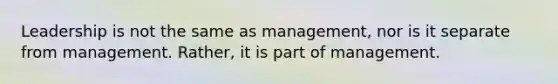 Leadership is not the same as management, nor is it separate from management. Rather, it is part of management.