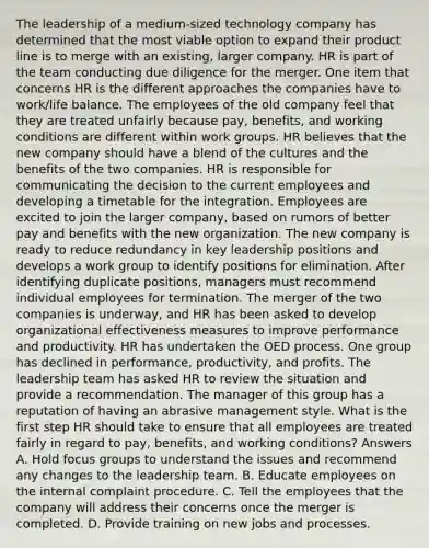 The leadership of a medium-sized technology company has determined that the most viable option to expand their product line is to merge with an existing, larger company. HR is part of the team conducting due diligence for the merger. One item that concerns HR is the different approaches the companies have to work/life balance. The employees of the old company feel that they are treated unfairly because pay, benefits, and working conditions are different within work groups. HR believes that the new company should have a blend of the cultures and the benefits of the two companies. HR is responsible for communicating the decision to the current employees and developing a timetable for the integration. Employees are excited to join the larger company, based on rumors of better pay and benefits with the new organization. The new company is ready to reduce redundancy in key leadership positions and develops a work group to identify positions for elimination. After identifying duplicate positions, managers must recommend individual employees for termination. The merger of the two companies is underway, and HR has been asked to develop organizational effectiveness measures to improve performance and productivity. HR has undertaken the OED process. One group has declined in performance, productivity, and profits. The leadership team has asked HR to review the situation and provide a recommendation. The manager of this group has a reputation of having an abrasive management style. What is the first step HR should take to ensure that all employees are treated fairly in regard to pay, benefits, and working conditions? Answers A. Hold focus groups to understand the issues and recommend any changes to the leadership team. B. Educate employees on the internal complaint procedure. C. Tell the employees that the company will address their concerns once the merger is completed. D. Provide training on new jobs and processes.