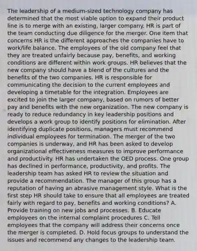 The leadership of a medium-sized technology company has determined that the most viable option to expand their product line is to merge with an existing, larger company. HR is part of the team conducting due diligence for the merger. One item that concerns HR is the different approaches the companies have to work/life balance. The employees of the old company feel that they are treated unfairly because pay, benefits, and working conditions are different within work groups. HR believes that the new company should have a blend of the cultures and the benefits of the two companies. HR is responsible for communicating the decision to the current employees and developing a timetable for the integration. Employees are excited to join the larger company, based on rumors of better pay and benefits with the new organization. The new company is ready to reduce redundancy in key leadership positions and develops a work group to identify positions for elimination. After identifying duplicate positions, managers must recommend individual employees for termination. The merger of the two companies is underway, and HR has been asked to develop organizational effectiveness measures to improve performance and productivity. HR has undertaken the OED process. One group has declined in performance, productivity, and profits. The leadership team has asked HR to review the situation and provide a recommendation. The manager of this group has a reputation of having an abrasive management style. What is the first step HR should take to ensure that all employees are treated fairly with regard to pay, benefits and working conditions? A. Provide training on new jobs and processes. B. Educate employees on the internal complaint procedures C. Tell employees that the company will address their concerns once the merger is completed. D. Hold focus groups to understand the issues and recommend any changes to the leadership team.