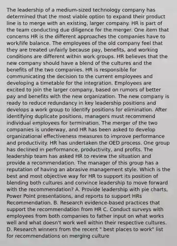 The leadership of a medium-sized technology company has determined that the most viable option to expand their product line is to merge with an existing, larger company. HR is part of the team conducting due diligence for the merger. One item that concerns HR is the different approaches the companies have to work/life balance. The employees of the old company feel that they are treated unfairly because pay, benefits, and working conditions are different within work groups. HR believes that the new company should have a blend of the cultures and the benefits of the two companies. HR is responsible for communicating the decision to the current employees and developing a timetable for the integration. Employees are excited to join the larger company, based on rumors of better pay and benefits with the new organization. The new company is ready to reduce redundancy in key leadership positions and develops a work group to identify positions for elimination. After identifying duplicate positions, managers must recommend individual employees for termination. The merger of the two companies is underway, and HR has been asked to develop organizational effectiveness measures to improve performance and productivity. HR has undertaken the OED process. One group has declined in performance, productivity, and profits. The leadership team has asked HR to review the situation and provide a recommendation. The manager of this group has a reputation of having an abrasive management style. Which is the best and most objective way for HR to support its position of blending both cultures and convince leadership to move forward with the recommendation? A. Provide leadership with pie charts, Power Point presentations, and reports to support HRs Recommendation. B. Research evidence-based practices that support the recommendation from HR C. Conduct surveys with employees from both companies to father input on what works well and what doesn't work well within their respective cultures. D. Research winners from the recent " best places to work" list for recommendations on merging culture