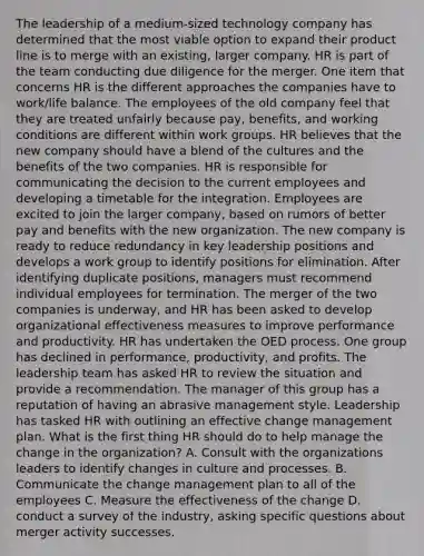 The leadership of a medium-sized technology company has determined that the most viable option to expand their product line is to merge with an existing, larger company. HR is part of the team conducting due diligence for the merger. One item that concerns HR is the different approaches the companies have to work/life balance. The employees of the old company feel that they are treated unfairly because pay, benefits, and working conditions are different within work groups. HR believes that the new company should have a blend of the cultures and the benefits of the two companies. HR is responsible for communicating the decision to the current employees and developing a timetable for the integration. Employees are excited to join the larger company, based on rumors of better pay and benefits with the new organization. The new company is ready to reduce redundancy in key leadership positions and develops a work group to identify positions for elimination. After identifying duplicate positions, managers must recommend individual employees for termination. The merger of the two companies is underway, and HR has been asked to develop organizational effectiveness measures to improve performance and productivity. HR has undertaken the OED process. One group has declined in performance, productivity, and profits. The leadership team has asked HR to review the situation and provide a recommendation. The manager of this group has a reputation of having an abrasive management style. Leadership has tasked HR with outlining an effective change management plan. What is the first thing HR should do to help manage the change in the organization? A. Consult with the organizations leaders to identify changes in culture and processes. B. Communicate the change management plan to all of the employees C. Measure the effectiveness of the change D. conduct a survey of the industry, asking specific questions about merger activity successes.