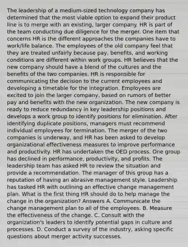 The leadership of a medium-sized technology company has determined that the most viable option to expand their product line is to merge with an existing, larger company. HR is part of the team conducting due diligence for the merger. One item that concerns HR is the different approaches the companies have to work/life balance. The employees of the old company feel that they are treated unfairly because pay, benefits, and working conditions are different within work groups. HR believes that the new company should have a blend of the cultures and the benefits of the two companies. HR is responsible for communicating the decision to the current employees and developing a timetable for the integration. Employees are excited to join the larger company, based on rumors of better pay and benefits with the new organization. The new company is ready to reduce redundancy in key leadership positions and develops a work group to identify positions for elimination. After identifying duplicate positions, managers must recommend individual employees for termination. The merger of the two companies is underway, and HR has been asked to develop organizational effectiveness measures to improve performance and productivity. HR has undertaken the OED process. One group has declined in performance, productivity, and profits. The leadership team has asked HR to review the situation and provide a recommendation. The manager of this group has a reputation of having an abrasive management style. Leadership has tasked HR with outlining an effective change management plan. What is the first thing HR should do to help manage the change in the organization? Answers A. Communicate the change management plan to all of the employees. B. Measure the effectiveness of the change. C. Consult with the organization's leaders to identify potential gaps in culture and processes. D. Conduct a survey of the industry, asking specific questions about merger activity successes.